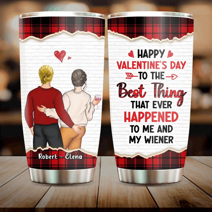 Custom Personalized Couple Tumbler - Valentine's Day Gift Idea For Couple - Gift For Her/Him- Happy Valentine's Day To The Best Thing That Ever Happened To Me And My Wiener