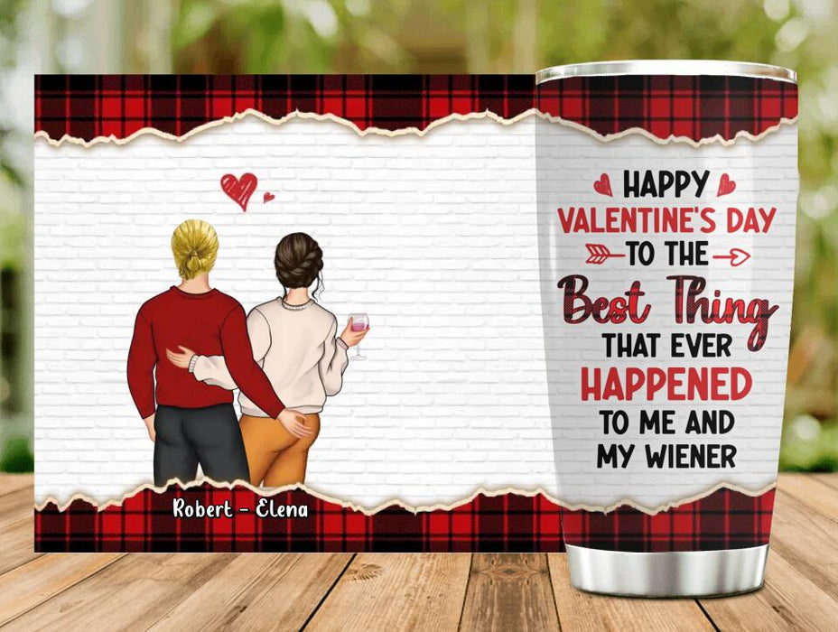 Custom Personalized Couple Tumbler - Valentine's Day Gift Idea For Couple - Gift For Her/Him- Happy Valentine's Day To The Best Thing That Ever Happened To Me And My Wiener