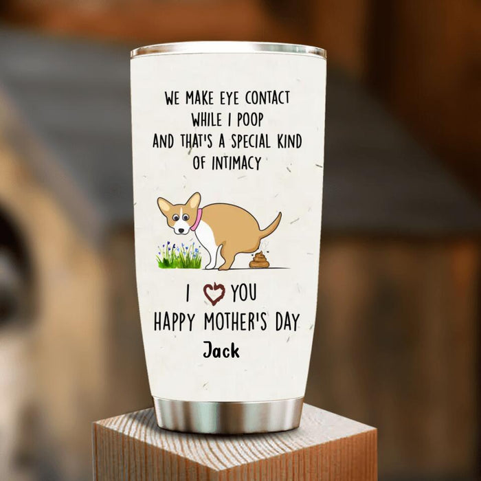 Custom Personalized Funny Dog Tumbler - Gift Idea For Dog Lover/ Mother's Day Gift - Upto 4 Dogs - We Make Eye Contact While I Poop And That's A Special Kind Of Intimacy