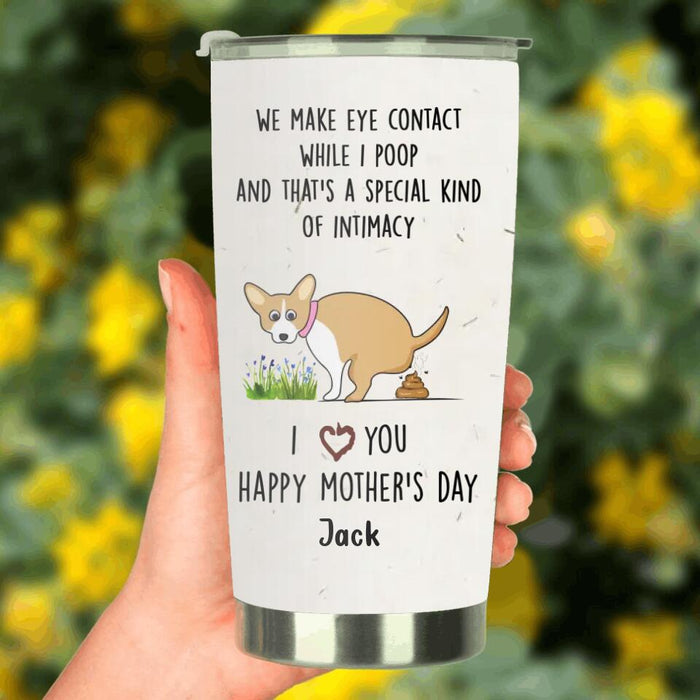 Custom Personalized Funny Dog Tumbler - Gift Idea For Dog Lover/ Mother's Day Gift - Upto 4 Dogs - We Make Eye Contact While I Poop And That's A Special Kind Of Intimacy