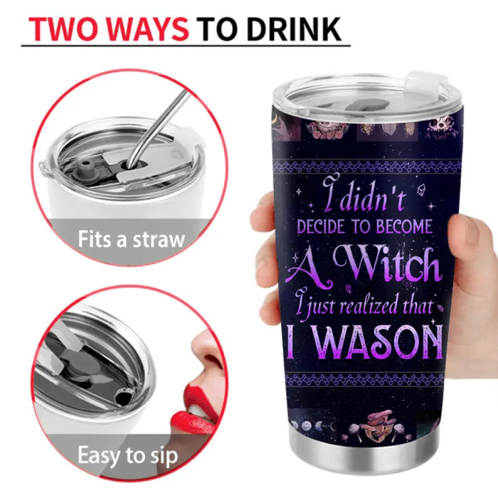 Personalized Witch Tumbler - Gift Idea For Halloween/Witch Lovers - I Didn't Decide To Become A Witch I Just Realized That I Wason