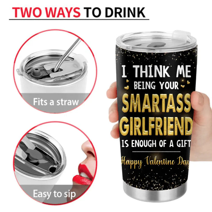 Custom Personalized Couple Tumbler - Valentine's Day Gift Idea For Husband/ Wife/ Boyfriend/ Girlfriend - I Think Me Being Your Smartass Girlfriend Is Enough Of A Gift